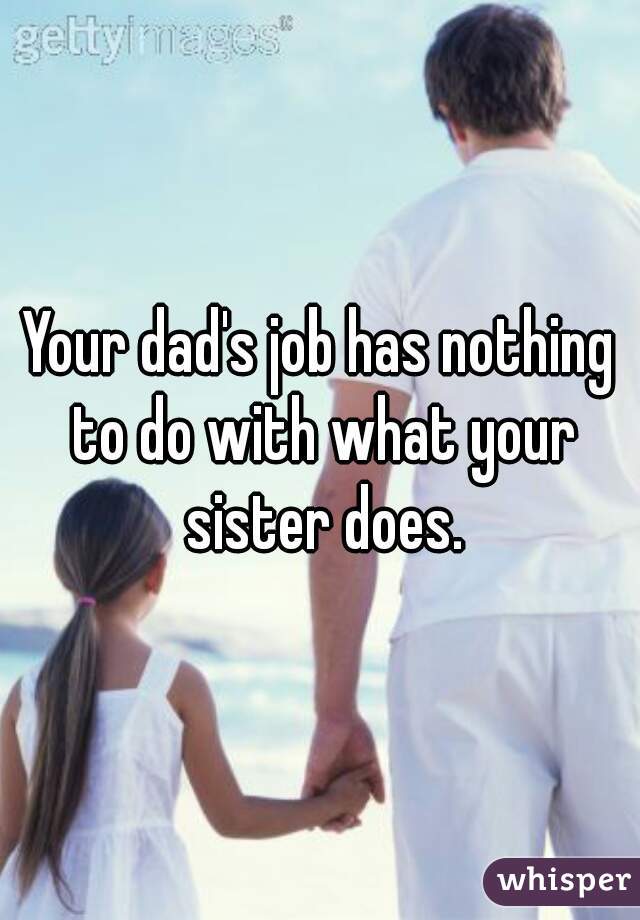 Your dad's job has nothing to do with what your sister does.