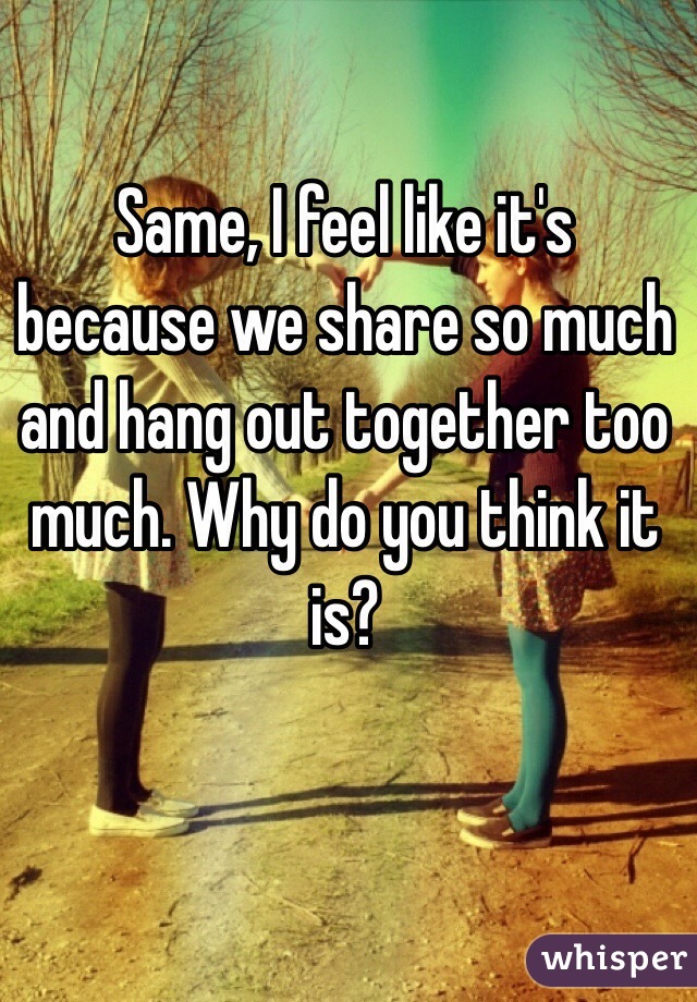 Same, I feel like it's because we share so much and hang out together too much. Why do you think it is?