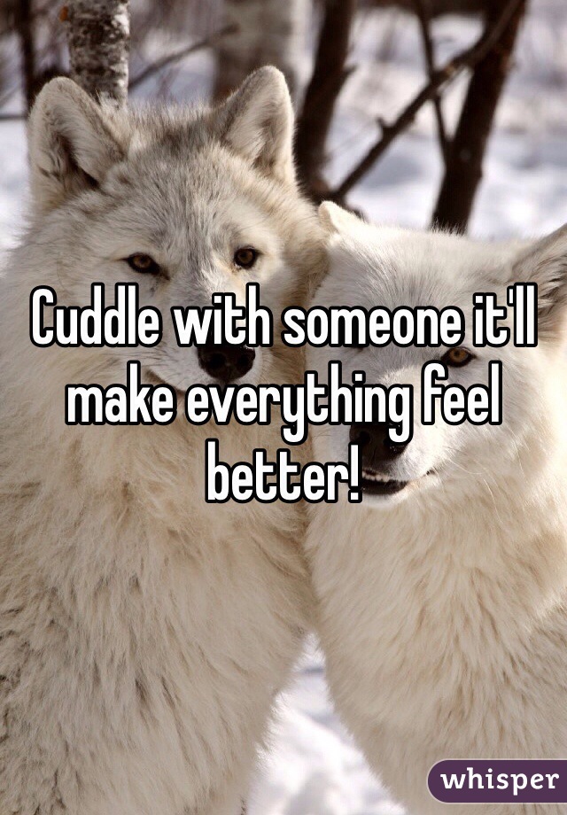 Cuddle with someone it'll make everything feel better! 