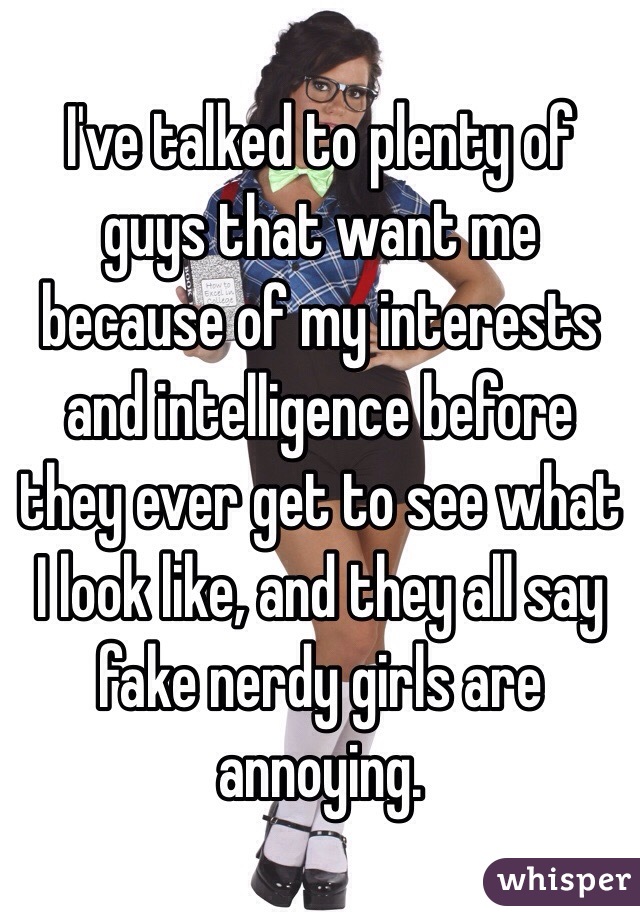 I've talked to plenty of guys that want me because of my interests and intelligence before they ever get to see what I look like, and they all say fake nerdy girls are annoying. 