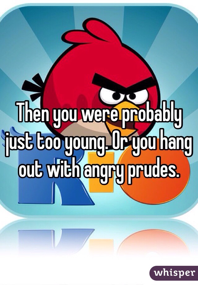 Then you were probably just too young. Or you hang out with angry prudes. 