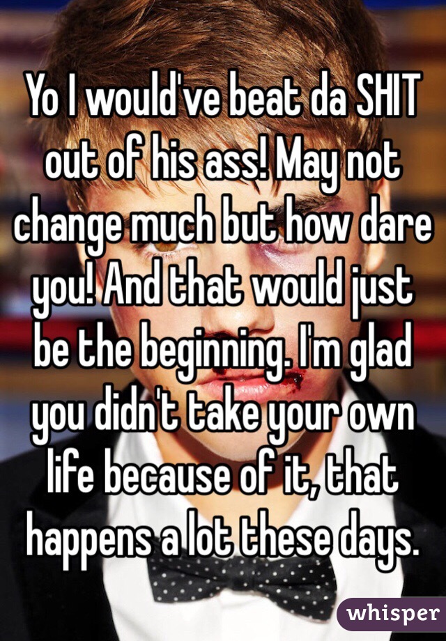 Yo I would've beat da SHIT out of his ass! May not change much but how dare you! And that would just be the beginning. I'm glad you didn't take your own life because of it, that happens a lot these days. 