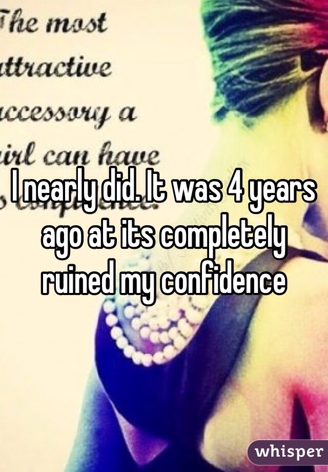 I nearly did. It was 4 years ago at its completely ruined my confidence 