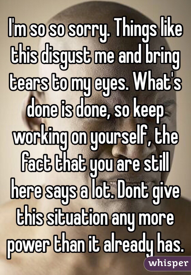 I'm so so sorry. Things like this disgust me and bring tears to my eyes. What's done is done, so keep working on yourself, the fact that you are still here says a lot. Dont give this situation any more power than it already has. 