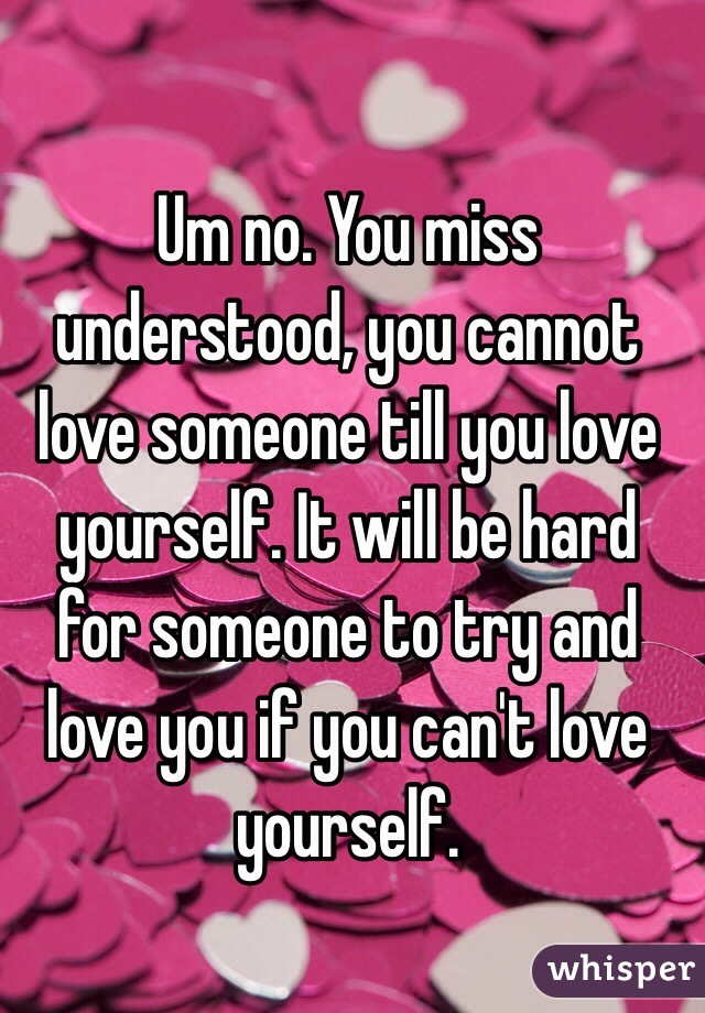 Um no. You miss understood, you cannot love someone till you love yourself. It will be hard for someone to try and love you if you can't love yourself. 