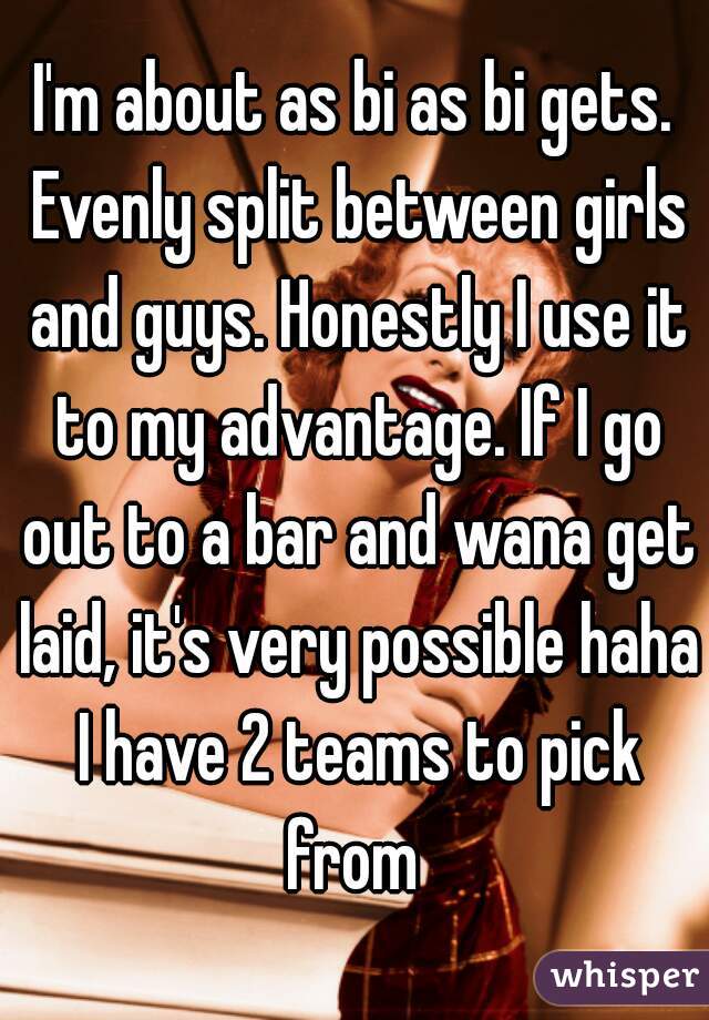 I'm about as bi as bi gets. Evenly split between girls and guys. Honestly I use it to my advantage. If I go out to a bar and wana get laid, it's very possible haha I have 2 teams to pick from 