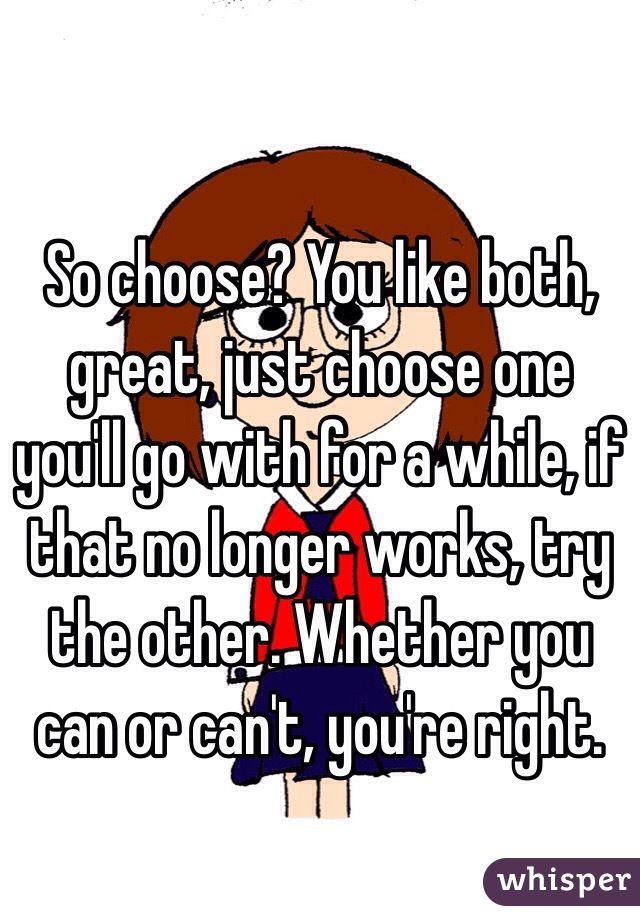 So choose? You like both, great, just choose one you'll go with for a while, if that no longer works, try the other. Whether you can or can't, you're right. 