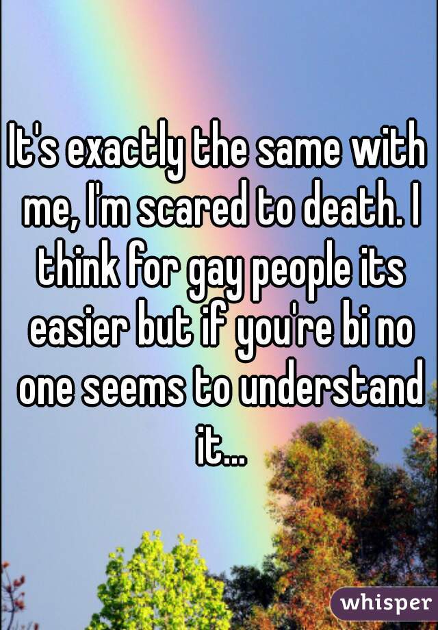 It's exactly the same with me, I'm scared to death. I think for gay people its easier but if you're bi no one seems to understand it...