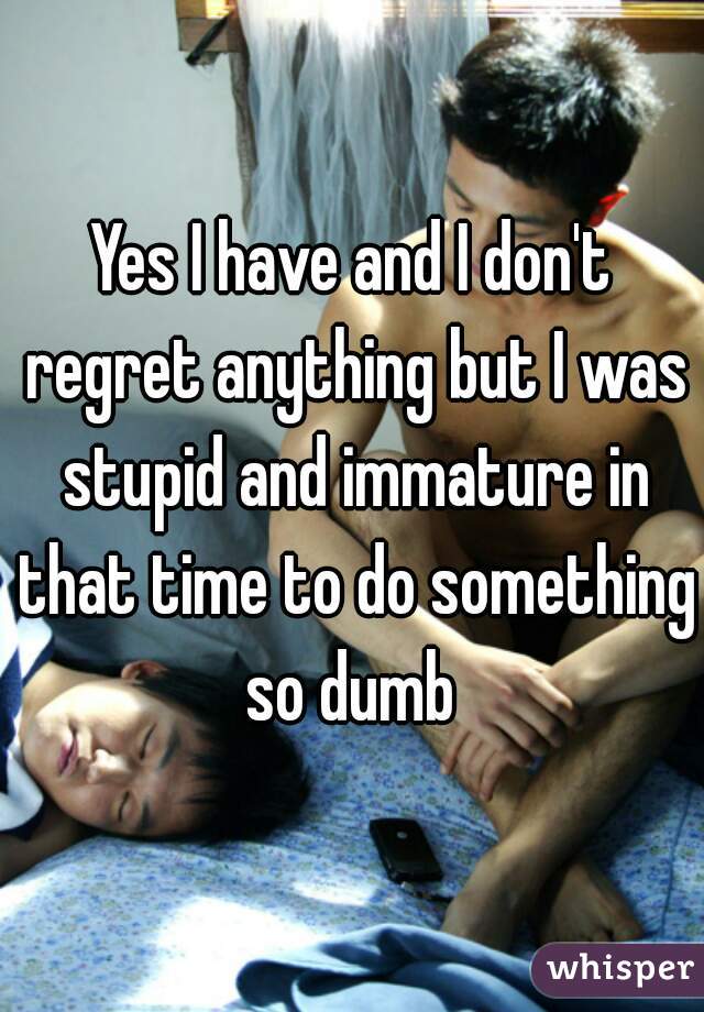 Yes I have and I don't regret anything but I was stupid and immature in that time to do something so dumb 