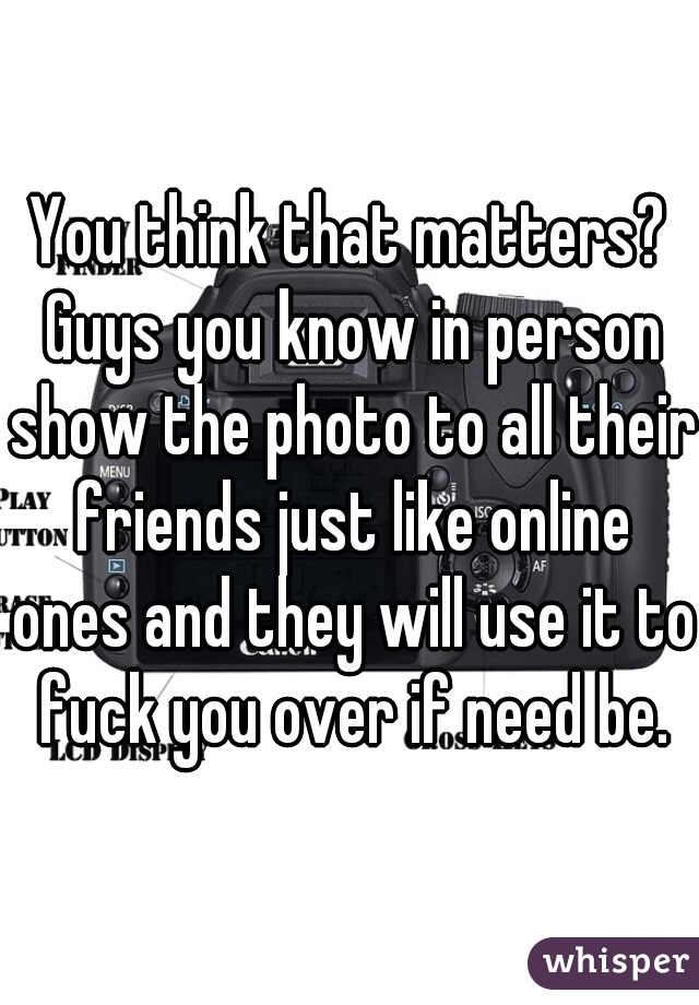 You think that matters? Guys you know in person show the photo to all their friends just like online ones and they will use it to fuck you over if need be.