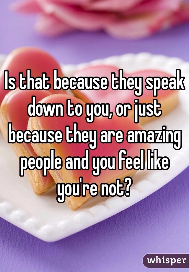 Is that because they speak down to you, or just because they are amazing people and you feel like you're not? 