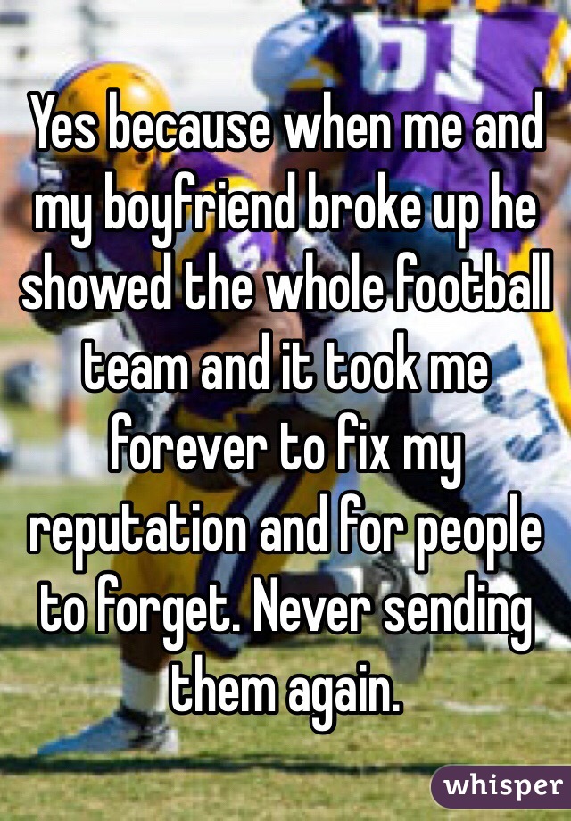 Yes because when me and my boyfriend broke up he showed the whole football team and it took me forever to fix my reputation and for people to forget. Never sending them again.