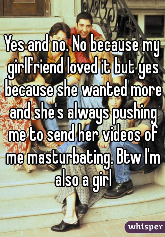 Yes and no. No because my girlfriend loved it but yes because she wanted more and she's always pushing me to send her videos of me masturbating. Btw I'm also a girl