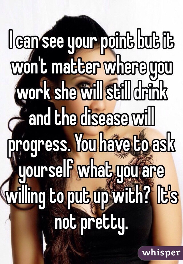 I can see your point but it won't matter where you work she will still drink and the disease will progress. You have to ask yourself what you are willing to put up with?  It's not pretty. 