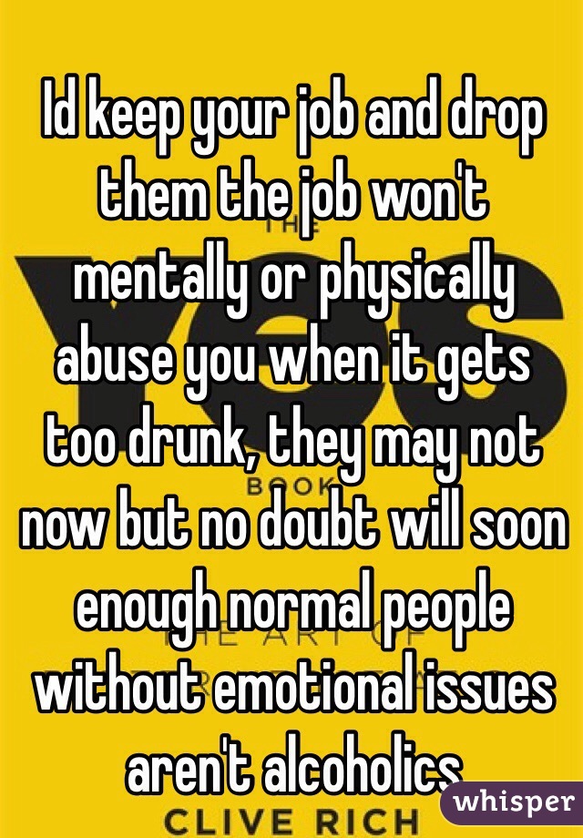 Id keep your job and drop them the job won't mentally or physically abuse you when it gets too drunk, they may not now but no doubt will soon enough normal people without emotional issues aren't alcoholics 