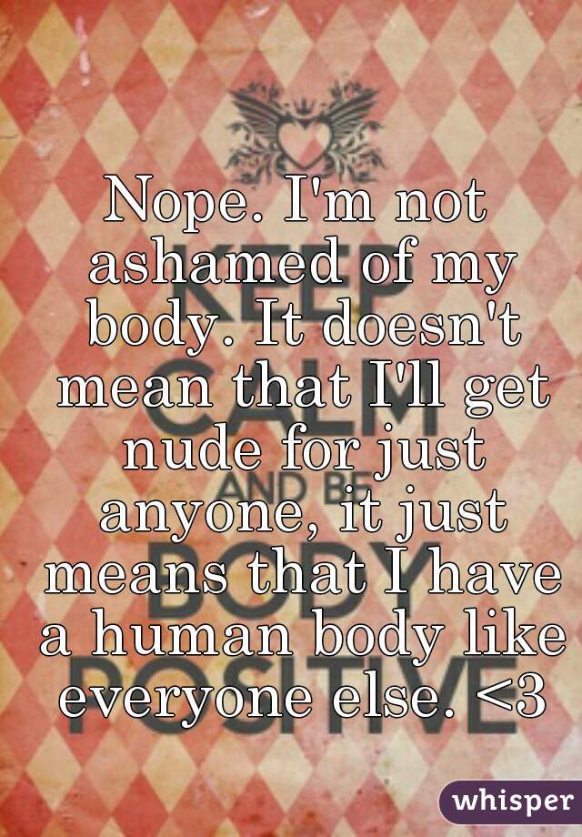 Nope. I'm not ashamed of my body. It doesn't mean that I'll get nude for just anyone, it just means that I have a human body like everyone else. <3