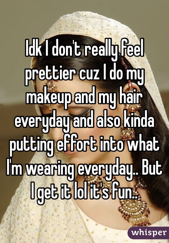 Idk I don't really feel prettier cuz I do my makeup and my hair everyday and also kinda putting effort into what I'm wearing everyday.. But I get it lol it's fun..