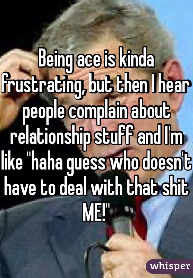 Being ace is kinda frustrating, but then I hear people complain about relationship stuff and I'm like "haha guess who doesn't have to deal with that shit ME!"