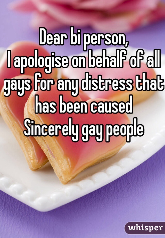 Dear bi person,
I apologise on behalf of all gays for any distress that has been caused
Sincerely gay people
