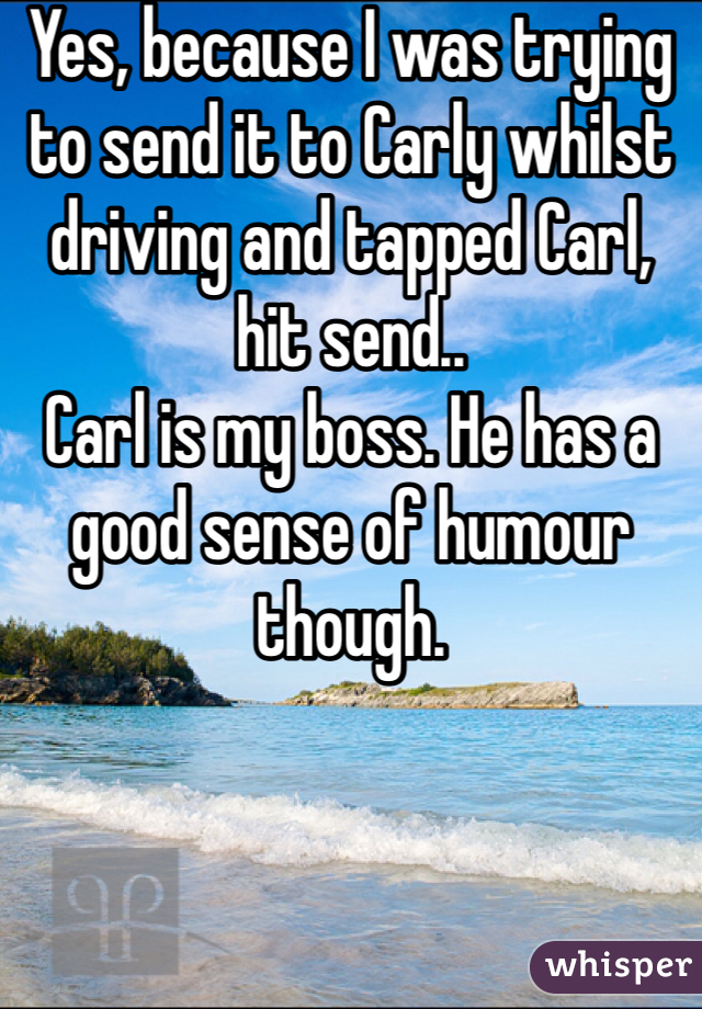 Yes, because I was trying to send it to Carly whilst driving and tapped Carl, hit send..
Carl is my boss. He has a good sense of humour though.