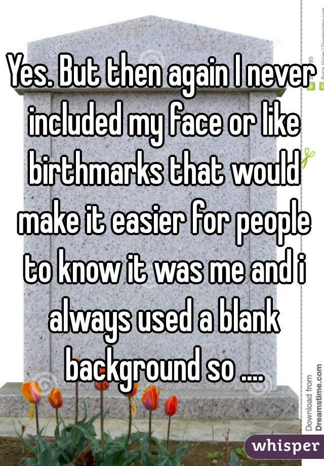 Yes. But then again I never included my face or like birthmarks that would make it easier for people to know it was me and i always used a blank background so ....