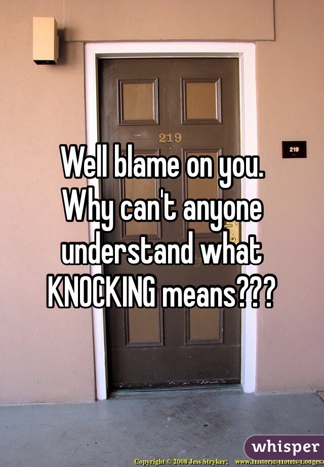 Well blame on you. 
Why can't anyone understand what KNOCKING means???