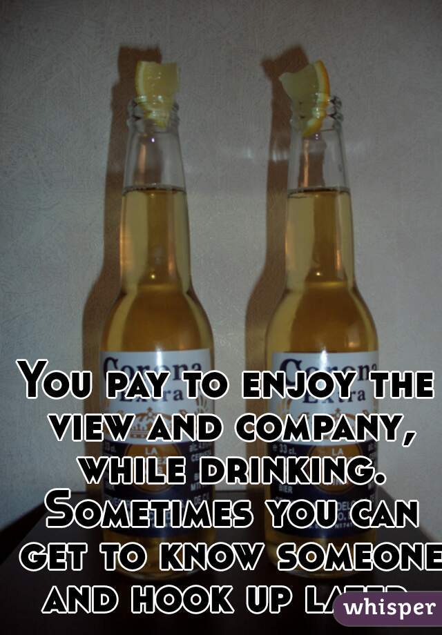 You pay to enjoy the view and company, while drinking. Sometimes you can get to know someone and hook up later.