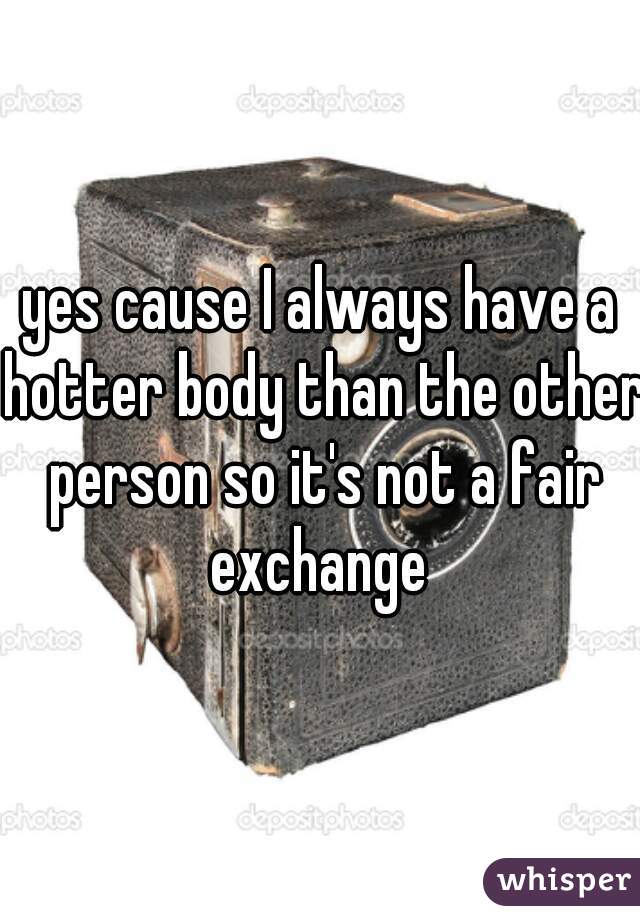 yes cause I always have a hotter body than the other person so it's not a fair exchange 