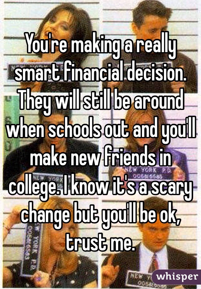 You're making a really smart financial decision. They will still be around when schools out and you'll make new friends in college. I know it's a scary change but you'll be ok, trust me.