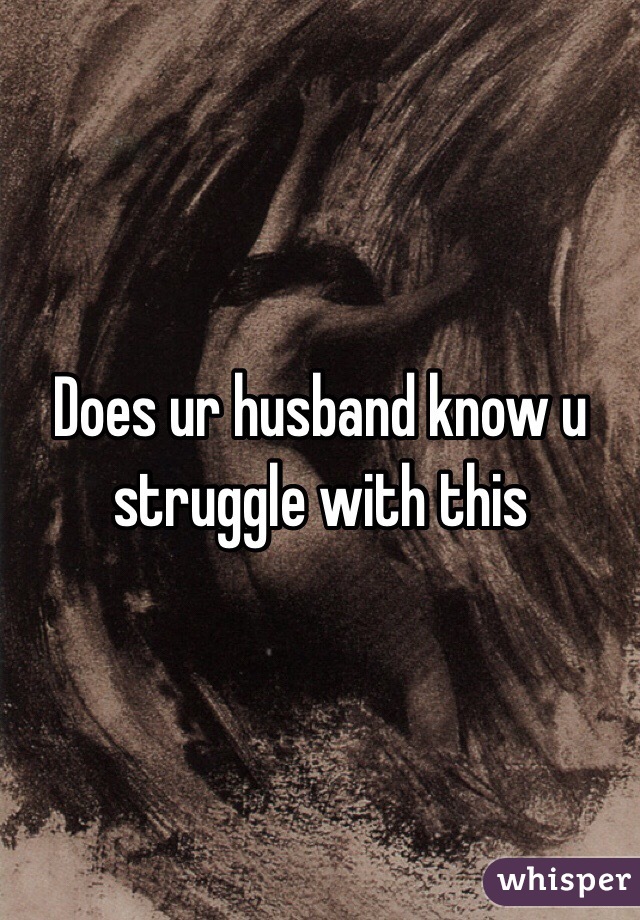 Does ur husband know u struggle with this 