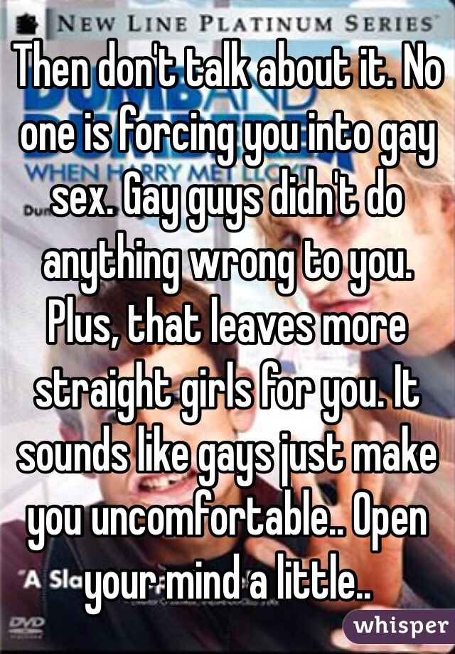 Then don't talk about it. No one is forcing you into gay sex. Gay guys didn't do anything wrong to you. Plus, that leaves more straight girls for you. It sounds like gays just make you uncomfortable.. Open your mind a little.. 