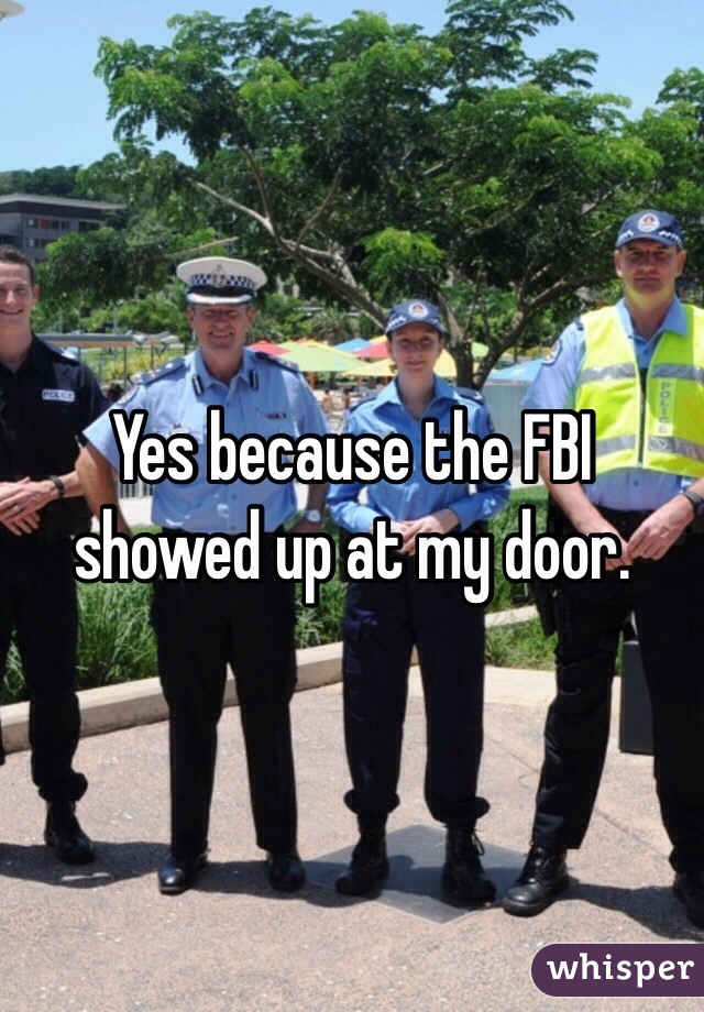 Yes because the FBI showed up at my door.