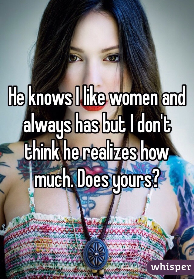 He knows I like women and always has but I don't think he realizes how much. Does yours?