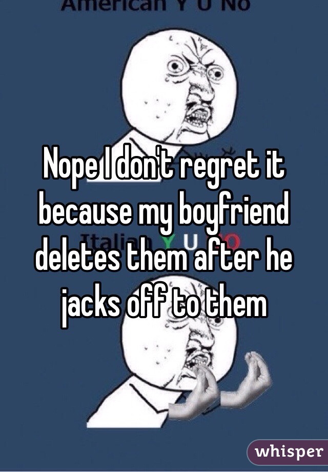 Nope I don't regret it because my boyfriend deletes them after he jacks off to them 