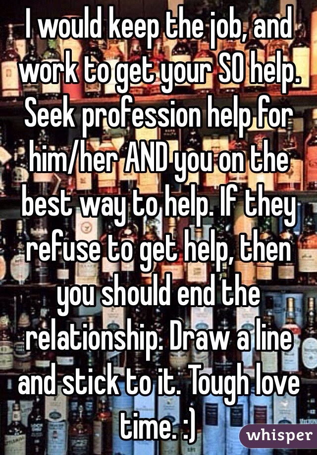  I would keep the job, and work to get your SO help. Seek profession help for him/her AND you on the best way to help. If they refuse to get help, then you should end the relationship. Draw a line and stick to it. Tough love time. :) 