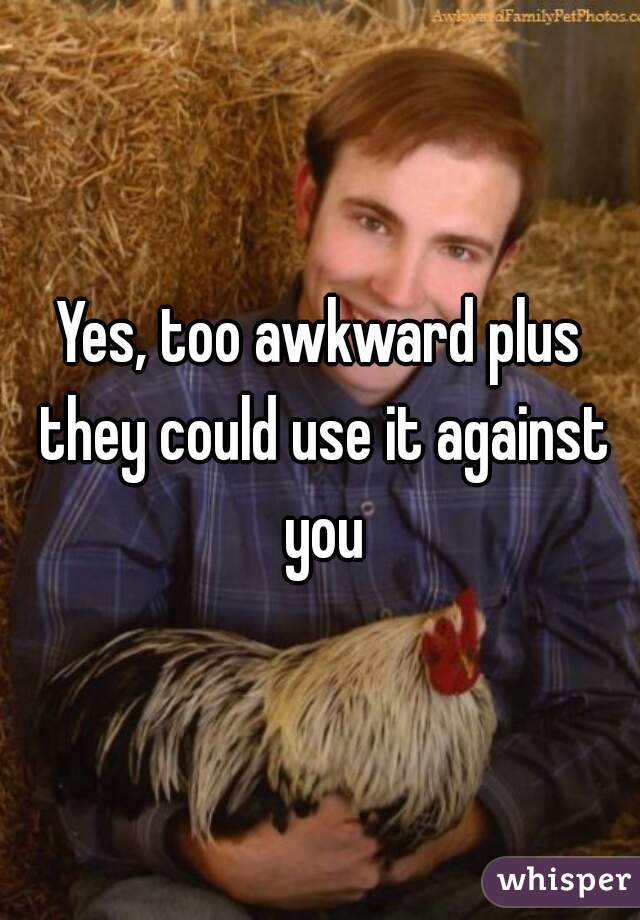 Yes, too awkward plus they could use it against you