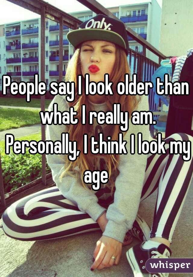 People say I look older than what I really am. Personally, I think I look my age 
