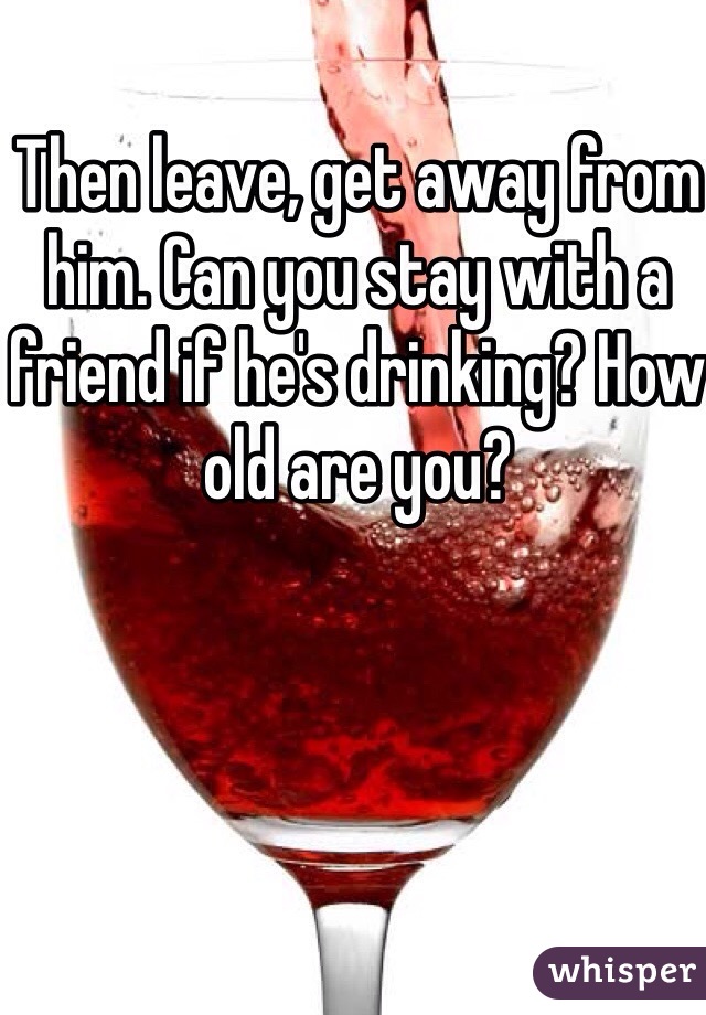 Then leave, get away from him. Can you stay with a friend if he's drinking? How old are you? 