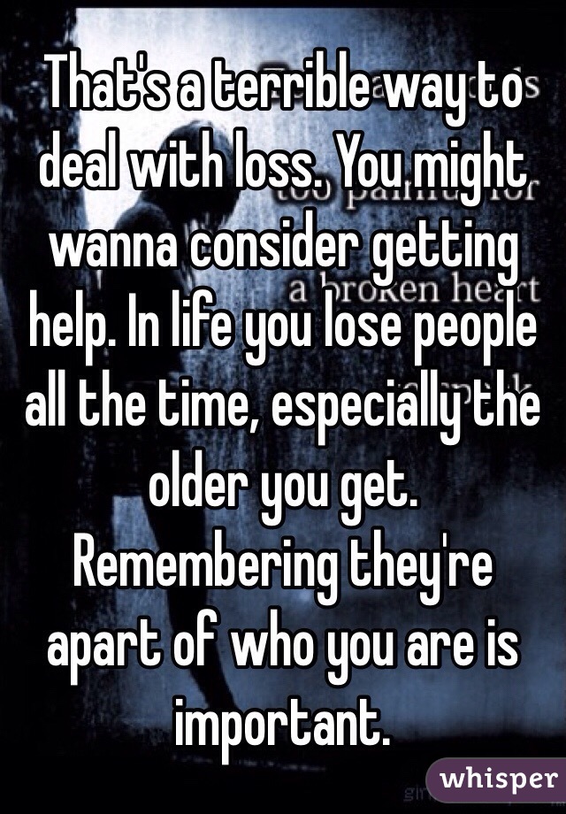 That's a terrible way to deal with loss. You might wanna consider getting help. In life you lose people all the time, especially the older you get. Remembering they're apart of who you are is important.  
