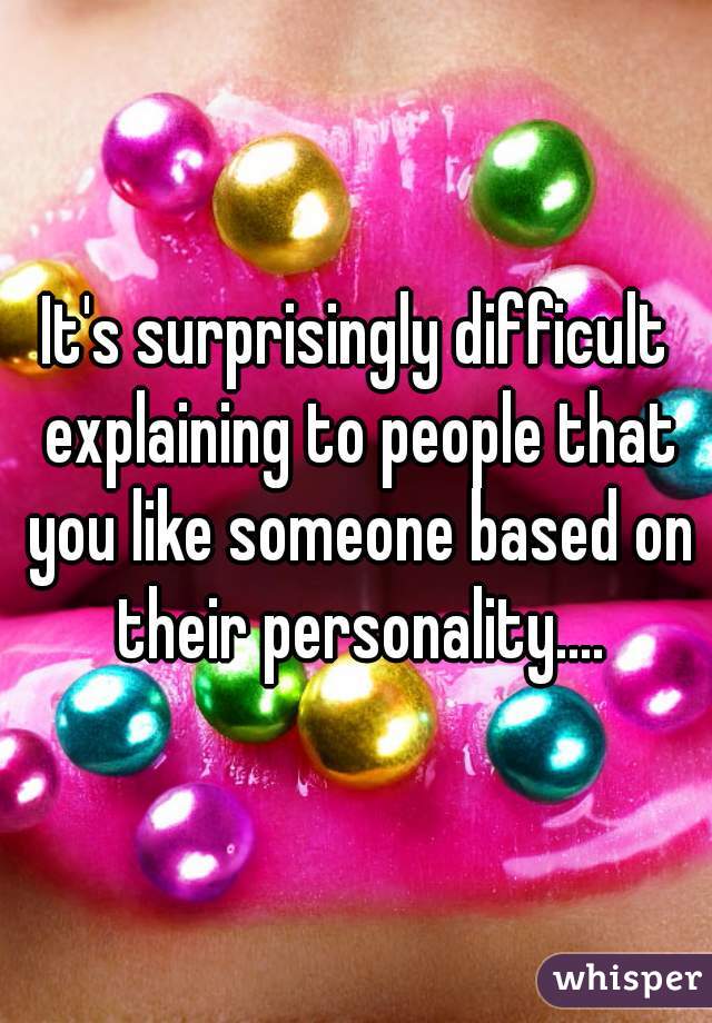 It's surprisingly difficult explaining to people that you like someone based on their personality....