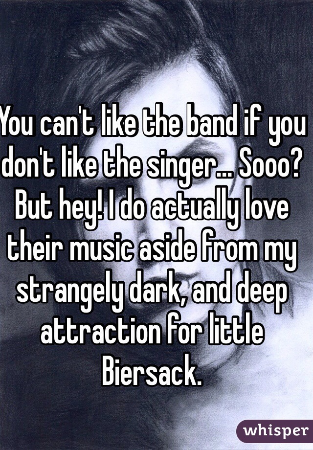 You can't like the band if you don't like the singer... Sooo? But hey! I do actually love their music aside from my strangely dark, and deep attraction for little Biersack.