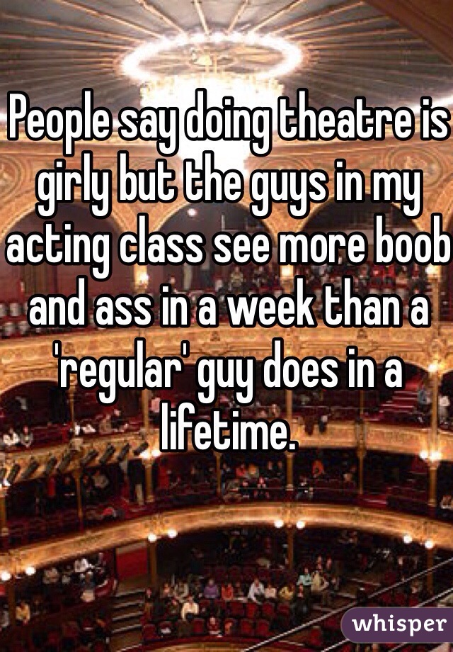 People say doing theatre is girly but the guys in my acting class see more boob and ass in a week than a 'regular' guy does in a lifetime.
