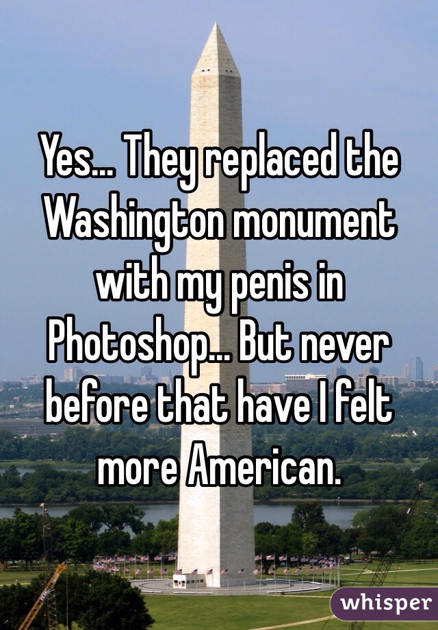 Yes... They replaced the Washington monument with my penis in Photoshop... But never before that have I felt more American.