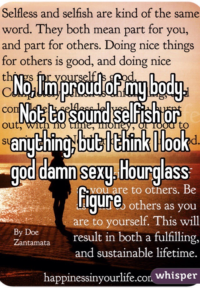 No, I'm proud of my body. Not to sound selfish or anything, but I think I look god damn sexy. Hourglass figure 