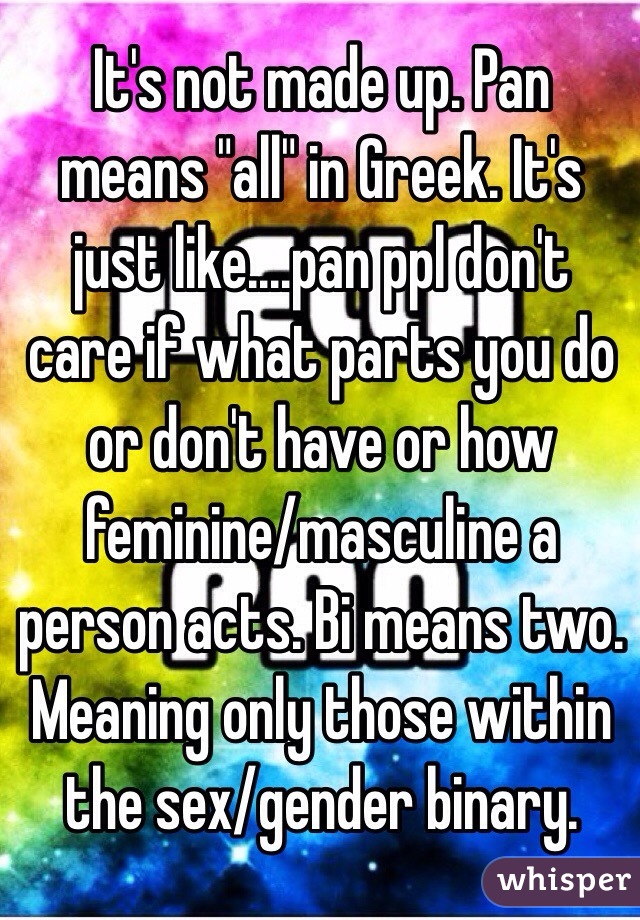 It's not made up. Pan means "all" in Greek. It's just like....pan ppl don't care if what parts you do or don't have or how feminine/masculine a person acts. Bi means two. Meaning only those within the sex/gender binary. 