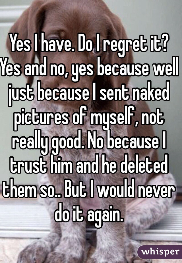 Yes I have. Do I regret it? Yes and no, yes because well just because I sent naked pictures of myself, not really good. No because I trust him and he deleted them so.. But I would never do it again.