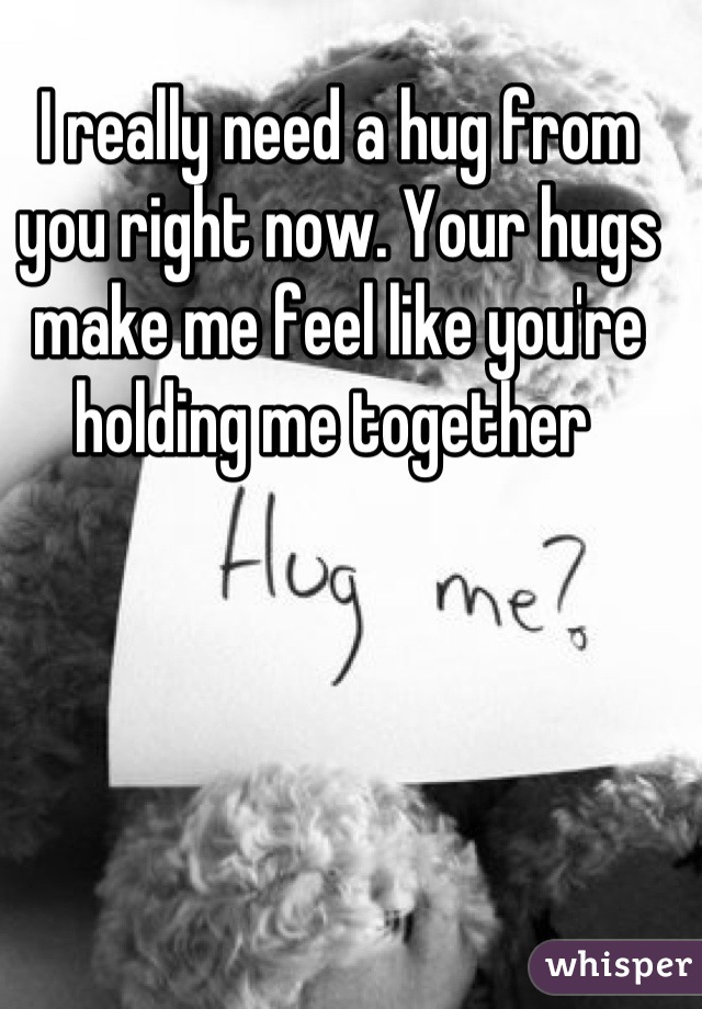 I really need a hug from you right now. Your hugs make me feel like you're holding me together 