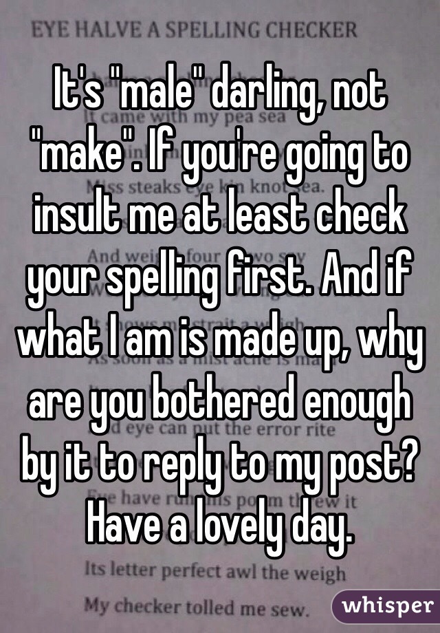 It's "male" darling, not "make". If you're going to insult me at least check your spelling first. And if what I am is made up, why are you bothered enough by it to reply to my post?
Have a lovely day.