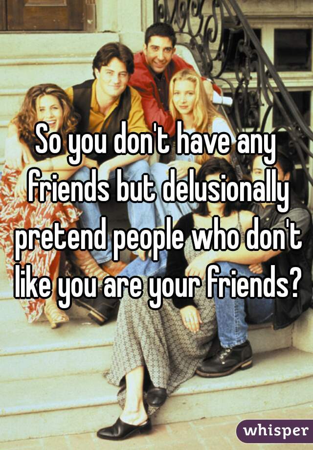 So you don't have any friends but delusionally pretend people who don't like you are your friends?