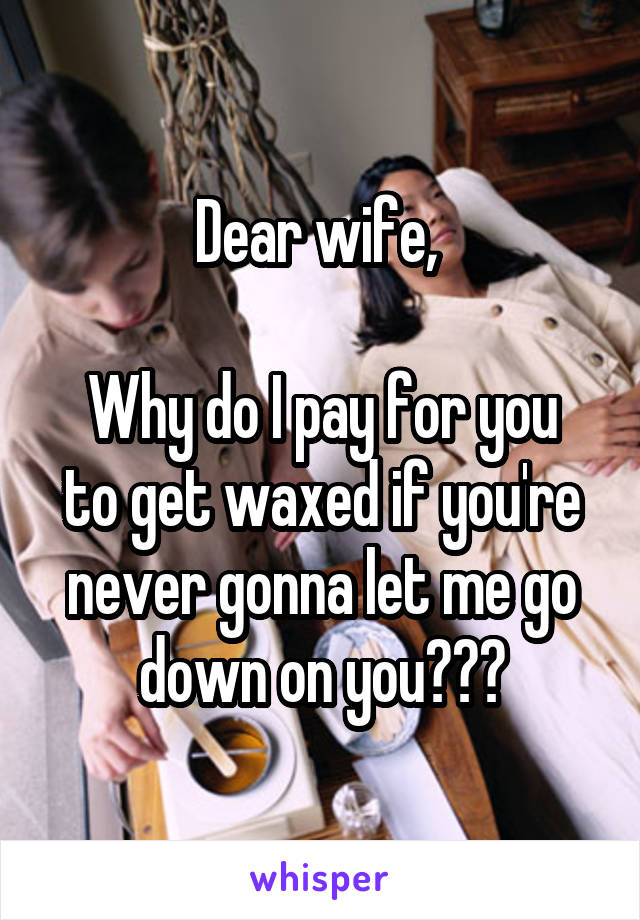 Dear wife, 
 
Why do I pay for you to get waxed if you're never gonna let me go down on you???
